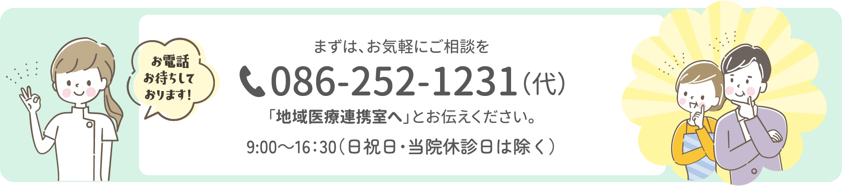 まずは、お気軽にご相談を。電話086-252-1231（代表）「地域医療連携室へ」とお伝えください。9：00〜16：30（日曜祝日・当院休診日は除く）
