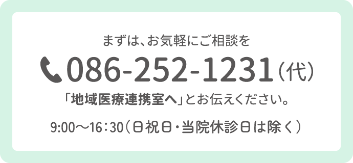 まずは、お気軽にご相談を。電話086-252-1231（代表）「地域医療連携室へ」とお伝えください。9：00〜16：30（日曜祝日・当院休診日は除く）